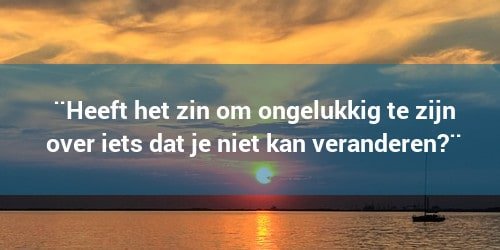 Heeft het zin om ongelukkig te zijn over dingen die je niet kan beïnvloeden?